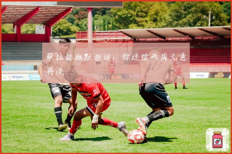 萨拉赫幽默拒访，称连续两周无意再谈