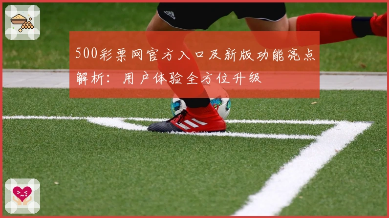 500彩票网官方入口及新版功能亮点解析：用户体验全方位升级