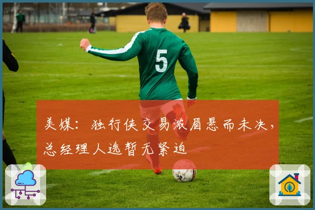 美媒：独行侠交易浓眉悬而未决，总经理人选暂无紧迫