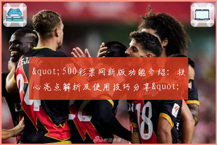 "500彩票网新版功能介绍：核心亮点解析及使用技巧分享"