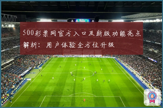 500彩票网官方入口及新版功能亮点解析：用户体验全方位升级