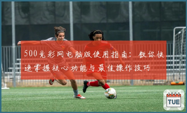 500竞彩网电脑版使用指南：教你快速掌握核心功能与最佳操作技巧