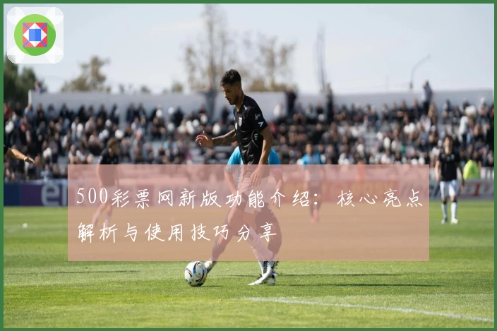 500彩票网新版功能介绍：核心亮点解析与使用技巧分享