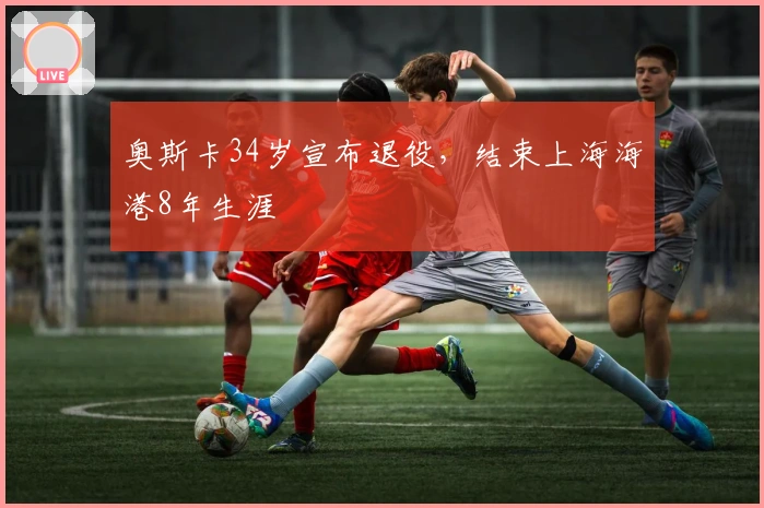 奥斯卡34岁宣布退役，结束上海海港8年生涯