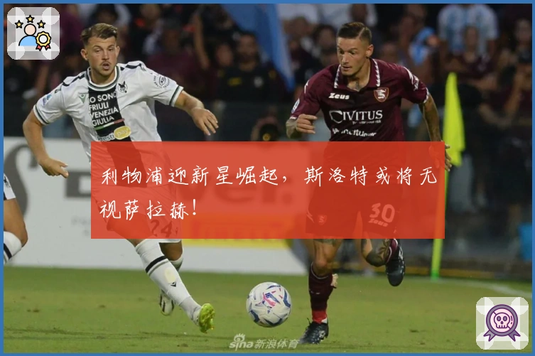 利物浦迎新星崛起，斯洛特或将无视萨拉赫！