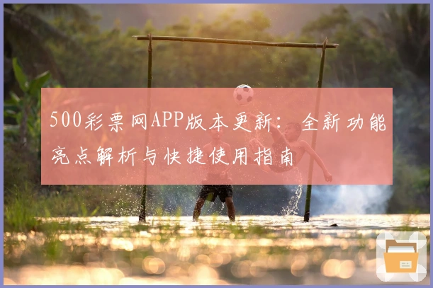 500彩票网APP版本更新：全新功能亮点解析与快捷使用指南