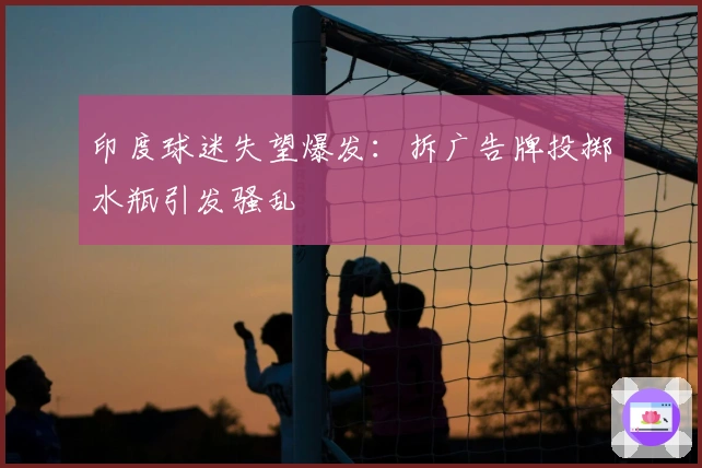 印度球迷失望爆发：拆广告牌投掷水瓶引发骚乱