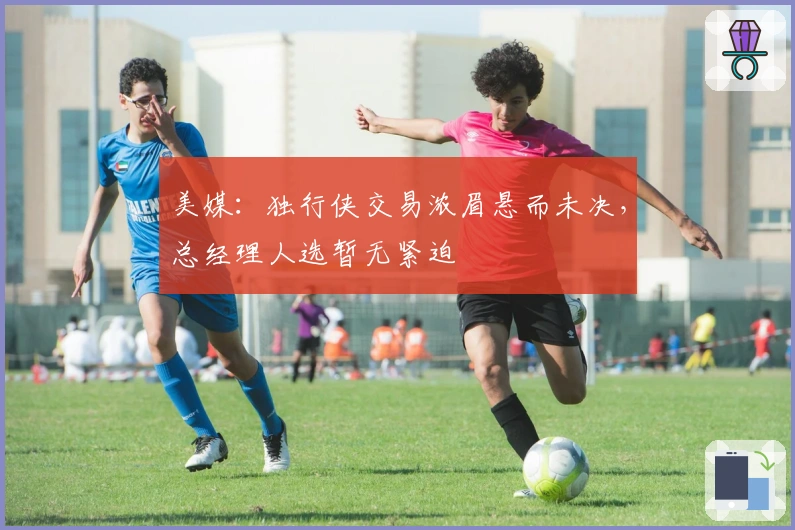 美媒：独行侠交易浓眉悬而未决，总经理人选暂无紧迫