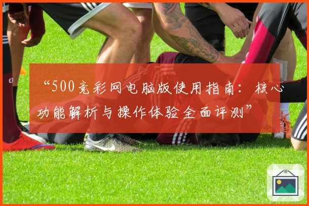“500竞彩网电脑版使用指南：核心功能解析与操作体验全面评测”