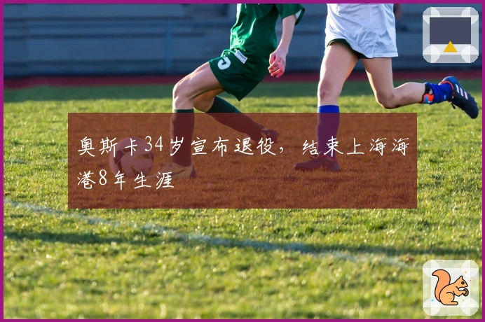 奥斯卡34岁宣布退役，结束上海海港8年生涯