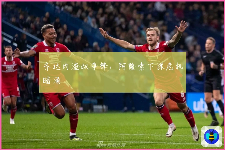 齐达内渣叔争锋，阿隆索下课危机暗涌