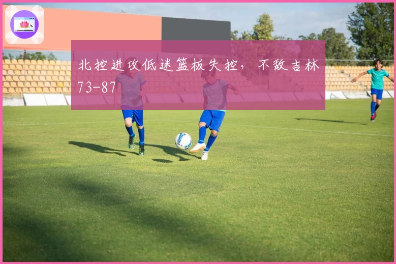 北控进攻低迷篮板失控，不敌吉林73-87