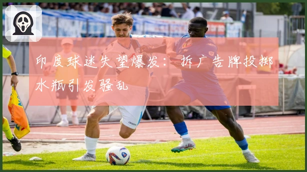 印度球迷失望爆发：拆广告牌投掷水瓶引发骚乱